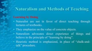 Naturalism and Methods of Teaching
Learning by Doing
• Naturalist are not in favor of direct teaching through
lectures of textbooks.
• They emphasize on the value of concrete objects.
• Naturalism advocates direct experience of things and
believe in the principle of “learning by doing”.
• Heuristic method is emphasized, in place of “chalk-and-
talk” procedure.
 