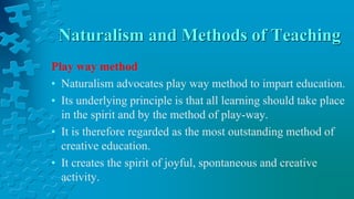Naturalism and Methods of Teaching
Play way method
• Naturalism advocates play way method to impart education.
• Its underlying principle is that all learning should take place
in the spirit and by the method of play-way.
• It is therefore regarded as the most outstanding method of
creative education.
• It creates the spirit of joyful, spontaneous and creative
activity.
 