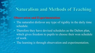 Naturalism and Methods of Teaching
Observation and Experimentation
• The naturalist disfavor any type of rigidity in the daily time
schedule.
• Therefore they have devised schedules as the Dalton plan,
which gives freedom to pupils to choose their won schedule
of work.
• The learning is through observation and experimentation.
 