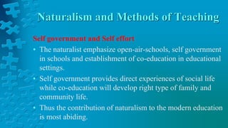 Naturalism and Methods of Teaching
Self government and Self effort
• The naturalist emphasize open-air-schools, self government
in schools and establishment of co-education in educational
settings.
• Self government provides direct experiences of social life
while co-education will develop right type of family and
community life.
• Thus the contribution of naturalism to the modern education
is most abiding.
 