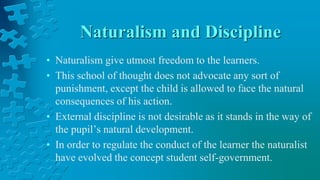 Naturalism and Discipline
• Naturalism give utmost freedom to the learners.
• This school of thought does not advocate any sort of
punishment, except the child is allowed to face the natural
consequences of his action.
• External discipline is not desirable as it stands in the way of
the pupil’s natural development.
• In order to regulate the conduct of the learner the naturalist
have evolved the concept student self-government.
 
