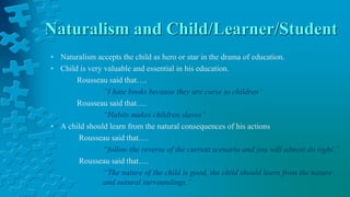 Naturalism and Child/Learner/Student
• Naturalism accepts the child as hero or star in the drama of education.
• Child is very valuable and essential in his education.
Rousseau said that….
“I hate books because they are curse to children”
Rousseau said that….
“Habits makes children slaves”
• A child should learn from the natural consequences of his actions
Rousseau said that….
“follow the reverse of the current scenario and you will almost do right.”
Rousseau said that….
“The nature of the child is good, the child should learn from the nature
and natural surroundings.”
 