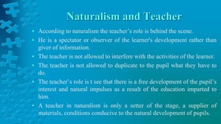 Naturalism and Teacher
• According to naturalism the teacher’s role is behind the scene.
• He is a spectator or observer of the learner's development rather than
giver of information.
• The teacher is not allowed to interfere with the activities of the learner.
• The teacher is not allowed to duplicate to the pupil what they have to
do.
• The teacher’s role is t see that there is a free development of the pupil’s
interest and natural impulses as a result of the education imparted to
him.
• A teacher in naturalism is only a setter of the stage, a supplier of
materials, conditions conducive to the natural development of pupils.
 