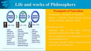 Life and works of Philosophers
Protagonist of Naturalism
• JJ Rousseau – champion of naturalism
• Others – Aristotle, Comte, Bacon, Darwin,
Huxley, Spencer, Epicurus, Tagore
Rousseau says that . . .
• education aims at the inner faculties,
capacities and powers of the child
• aim of education is not preparation for life,
but participation in it
• Each stage through which a child passes has
a specific aim of education
 