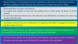 • Sir Percy Nuun regards the development of individuality as the supreme goal of education.
• He opines that the proper goal of human life is perfection of the individual.
• Spencer belongs to the biological school of naturalism, which aims at achieving the present
and future happiness of the learner by the cultivation of restrain and sense of values.
• McDougall does not agree with Spencer.
• He regards that instincts of man are real guiding forces which forms the basis of all his
conduct.
• He feels that education should aim at the direction and sublimation of instincts for achieving
socially desirable ends.
• According to Darwin the aim of education is to equip the individual to struggle for existence
and thus ensure survival.
Lamarck agrees with Darwin, and adds that education should help the learner contrary to the
conventions of the society and in accordance with the universal spirit.
 