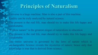 Principles of Naturalism
• Universe is a huge machine. Man is also a part of this machine.
• Reality can be truly analyzed by natural science.
• The present is the real life, man should try to make this life happy and
comfortable.
• “Follow nature” is the greatest slogan of naturalism in education
• The present is the real life, man should try to make this life happy and
comfortable
• The entire universe is governed by the laws of nature which is
unchangeable Science reveals the mysteries of nature; hence only that
knowledge is true that is derived from science.
 