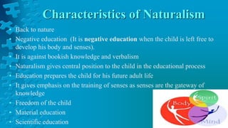 Characteristics of Naturalism
• Back to nature
• Negative education (It is negative education when the child is left free to
develop his body and senses).
• It is against bookish knowledge and verbalism
• Naturalism gives central position to the child in the educational process
• Education prepares the child for his future adult life
• It gives emphasis on the training of senses as senses are the gateway of
knowledge
• Freedom of the child
• Material education
• Scientific education
 