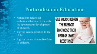 Naturalism in Education
• Naturalism rejects all
authorities that interferes with
the spontaneous development
of children.
• It gives central position to the
child.
• It gives the maximum freedom
to children.
 