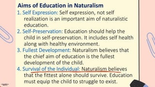Aims of Education in Naturalism
1. Self Expression: Self expression, not self
realization is an important aim of naturalistic
education.
2. Self-Preservation: Education should help the
child in self-preservation. It includes self health
along with healthy environment.
3. Fullest Development: Naturalism believes that
the chief aim of education is the fullest
development of the child.
4. Survival of the Individual: Naturalism believes
that the fittest alone should survive. Education
must equip the child to struggle to exist.
~MPJ~
 
