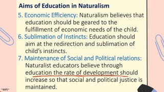 Aims of Education in Naturalism
5. Economic Efficiency: Naturalism believes that
education should be geared to the
fulfillment of economic needs of the child.
6. Sublimation of Instincts: Education should
aim at the redirection and sublimation of
child’s instincts.
7. Maintenance of Social and Political relations:
Naturalist educators believe through
education the rate of development should
increase so that social and political justice is
maintained.
~MPJ~
 