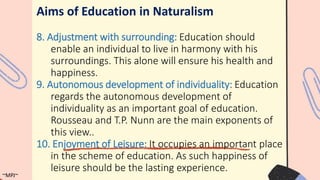 Aims of Education in Naturalism
8. Adjustment with surrounding: Education should
enable an individual to live in harmony with his
surroundings. This alone will ensure his health and
happiness.
9. Autonomous development of individuality: Education
regards the autonomous development of
individuality as an important goal of education.
Rousseau and T.P. Nunn are the main exponents of
this view..
10. Enjoyment of Leisure: It occupies an important place
in the scheme of education. As such happiness of
leisure should be the lasting experience.
~MPJ~
 