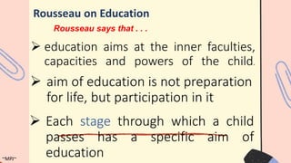  education aims at the inner faculties,
capacities and powers of the child.
Rousseau on Education
 aim of education is not preparation
for life, but participation in it
 Each stage through which a child
passes has a specific aim of
education
~MPJ~
Rousseau says that . . .
 