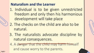 1. Individual is to be given unrestricted
freedom and only then his harmonious
development will take place
Naturalism and the Learner
2. The checks on the child are also to be
natural.
3. The naturalists advocate discipline by
natural consequences.
~MPJ~
4. A danger that the child may harm himself
and cause worry to the parents.
 