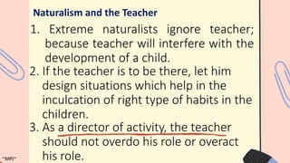 1. Extreme naturalists ignore teacher;
because teacher will interfere with the
development of a child.
Naturalism and the Teacher
2. If the teacher is to be there, let him
design situations which help in the
inculcation of right type of habits in the
children.
3. As a director of activity, the teacher
should not overdo his role or overact
his role.
~MPJ~
 