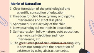 1. Clear formation of the psychological and
scientific conception of education
2. Freedom for child from tyranny and rigidity,
interference and strict discipline
3. Spontaneous self-activity of the child
4. New psychological methods in educations
5. Self-expression, follow nature, auto education,
play- way, self-discipline and non-
interference, etc.
6. The great strength of Naturalism is its simplicity.
It does not complicate the perception of
existence by using abstract concepts.
Merits of Naturalism
~MPJ~
 