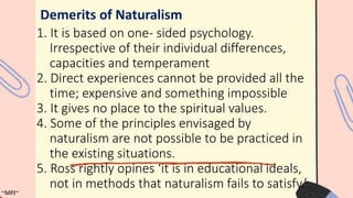 1. It is based on one- sided psychology.
Irrespective of their individual differences,
capacities and temperament
2. Direct experiences cannot be provided all the
time; expensive and something impossible
3. It gives no place to the spiritual values.
4. Some of the principles envisaged by
naturalism are not possible to be practiced in
the existing situations.
5. Ross rightly opines ‘it is in educational ideals,
not in methods that naturalism fails to satisfy.’
Demerits of Naturalism
~MPJ~
 