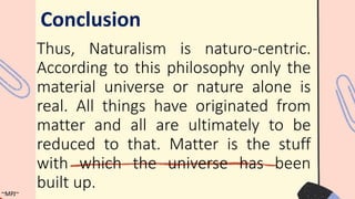 Thus, Naturalism is naturo-centric.
According to this philosophy only the
material universe or nature alone is
real. All things have originated from
matter and all are ultimately to be
reduced to that. Matter is the stuff
with which the universe has been
built up.
Conclusion
~MPJ~
 