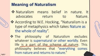  Naturalism means belief in nature. It
advocates return to Nature.
Meaning of Naturalism
 According to W.E. Hocking, “Naturalism is a
type of metaphysics which takes Nature as
the whole of reality”.
 The philosophy of Naturalism excludes
whatever is supernatural or other worldly. Even
life is a part of the scheme of nature. This
philosophy believes that “everything comes
from nature and returns to nature.”
~MPJ~
 
