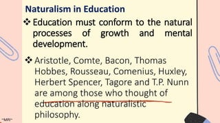 Education must conform to the natural
processes of growth and mental
development.
Naturalism in Education
Aristotle, Comte, Bacon, Thomas
Hobbes, Rousseau, Comenius, Huxley,
Herbert Spencer, Tagore and T.P. Nunn
are among those who thought of
education along naturalistic
philosophy.
~MPJ~
 