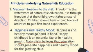 3. Maximum freedom to the child: Freedom is the
watchword of naturalistic education. It is through
freedom that the child-growth takes a natural
direction. Children should have a free choice of
activities to gain first-hand experiences.
Principles underlying Naturalistic Education
4. Happiness and Healthy Mood: Happiness and
healthy mood go hand in hand. Happy
childhood is an essential factor in healthy
growth. Naturalism believes that education
should generate happiness and healthy mood
for the growing child.
~MPJ~
 