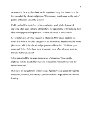 9
the educator, the school the book or the subjects of study that should be in the
foreground of the educational picture.” Unnecessary interference on the part of
parents or teachers should be avoided.
Children should be treated as children and not as small adults. Instead of
imposing adult ideas on them, let them have the opportunity of formulating their
ideas through personal experiences. Modern education is pedo-centric.
8. The naturalists advocate freedom in education. Only under freedom, the
naturalists believe, the child can grow in his natural way. Freedom should be the
pivot round which the educational program should revolve. “Child is a good,
not an evil being; being born good he remains good when all opportunity to
fear and hate is abolished.”
9. Instincts should be the main instruments of education. They must be
exploited fully to modify the behaviour of man from “animal behaviour ‘to’
human behaviour.”
10. Senses are the gateways of knowledge. Real knowledge comes through the
senses and, therefore, the sensory experiences should be provided for effective
learning.
 