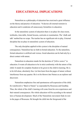 10
EDUCATIONAL IMPLICATIONS
Naturalism as a philosophy of education has exercised a great influence
on the theory and practice of education. “It decries all external restraint in
education and it condemns all unnecessary formalities in education.
In the naturalistic system of education there is no place for class-room,
textbooks, time-table, formal lessons, curricula or examination. The ‘chalk and
talk’ method has no scope. The teacher has no significant role to play. External
discipline has no place in naturalistic system of education.
The only discipline applied in this system is the discipline of natural
consequences. Naturalism has no faith in formal education. To the naturalists,
formal education is artificial and vicious. Good education can be had only by a
direct contact with nature.
Naturalism in education stands for the doctrine of “follow nature” in
education. It wants all education to be in strict conformity with the nature of the
child. It stands for complete freedom to be given to the child in learning. He is
to be left alone, absolutely free. Let him learn from the pages of nature without
interference from any quarter. He is to be thrown into Nature as an explorer and
discoverer.
Naturalism emphasises free and spontaneous self-expression of the child.
Its watchword is “Back to Nature” as expounded by Rousseau and Gandhiji.
Thus, the whole of the child’s learning will come from his own experiences and
their natural consequences. His whole education will be according to the natural
laws of human development. Much of the Naturalistic movement finds its root
in the pages of Rousseau. He brought the child into the foreground of the
 