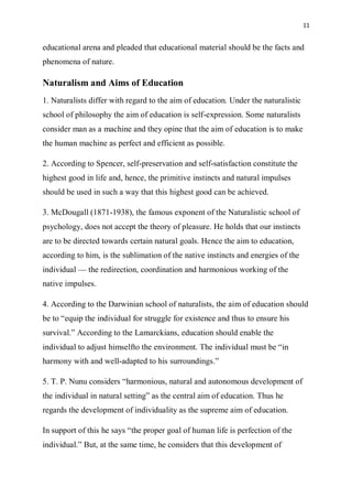 11
educational arena and pleaded that educational material should be the facts and
phenomena of nature.
Naturalism and Aims of Education
1. Naturalists differ with regard to the aim of education. Under the naturalistic
school of philosophy the aim of education is self-expression. Some naturalists
consider man as a machine and they opine that the aim of education is to make
the human machine as perfect and efficient as possible.
2. According to Spencer, self-preservation and self-satisfaction constitute the
highest good in life and, hence, the primitive instincts and natural impulses
should be used in such a way that this highest good can be achieved.
3. McDougall (1871-1938), the famous exponent of the Naturalistic school of
psychology, does not accept the theory of pleasure. He holds that our instincts
are to be directed towards certain natural goals. Hence the aim to education,
according to him, is the sublimation of the native instincts and energies of the
individual — the redirection, coordination and harmonious working of the
native impulses.
4. According to the Darwinian school of naturalists, the aim of education should
be to “equip the individual for struggle for existence and thus to ensure his
survival.” According to the Lamarckians, education should enable the
individual to adjust himselfto the environment. The individual must be “in
harmony with and well-adapted to his surroundings.”
5. T. P. Nunu considers “harmonious, natural and autonomous development of
the individual in natural setting” as the central aim of education. Thus he
regards the development of individuality as the supreme aim of education.
In support of this he says “the proper goal of human life is perfection of the
individual.” But, at the same time, he considers that this development of
 