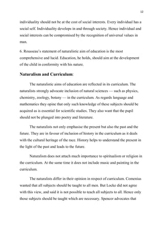 12
individuality should not be at the cost of social interests. Every individual has a
social self. Individuality develops in and through society. Hence individual and
social interests can be compromised by the recognition of universal values in
man.
6. Rousseau’s statement of naturalistic aim of education is the most
comprehensive and lucid. Education, he holds, should aim at the development
of the child in conformity with his nature.
Naturalism and Curriculum:
The naturalistic aims of education are reflected in its curriculum. The
naturalists strongly advocate inclusion of natural sciences — such as physics,
chemistry, zoology, botany — in the curriculum. As regards language and
mathematics they opine that only such knowledge of these subjects should be
acquired as is essential for scientific studies. They also want that the pupil
should not be plunged into poetry and literature.
The naturalists not only emphasise the present but also the past and the
future. They are in favour of inclusion of history in the curriculum as it deals
with the cultural heritage of the race. History helps to understand the present in
the light of the past and leads to the future.
Naturalism does not attach much importance to spiritualism or religion in
the curriculum. At the same time it does not include music and painting in the
curriculum.
The naturalists differ in their opinion in respect of curriculum. Comenius
wanted that all subjects should be taught to all men. But Locke did not agree
with this view, and said it is not possible to teach all subjects to all. Hence only
those subjects should be taught which are necessary. Spencer advocates that
 