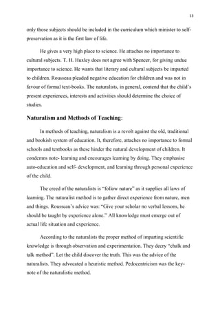 13
only those subjects should be included in the curriculum which minister to self-
preservation as it is the first law of life.
He gives a very high place to science. He attaches no importance to
cultural subjects. T. H. Huxley does not agree with Spencer, for giving undue
importance to science. He wants that literary and cultural subjects be imparted
to children. Rousseau pleaded negative education for children and was not in
favour of formal text-books. The naturalists, in general, contend that the child’s
present experiences, interests and activities should determine the choice of
studies.
Naturalism and Methods of Teaching:
In methods of teaching, naturalism is a revolt against the old, traditional
and bookish system of education. It, therefore, attaches no importance to formal
schools and textbooks as these hinder the natural development of children. It
condemns note- learning and encourages learning by doing. They emphasise
auto-education and self- development, and learning through personal experience
of the child.
The creed of the naturalists is “follow nature” as it supplies all laws of
learning. The naturalist method is to gather direct experience from nature, men
and things. Rousseau’s advice was: “Give your scholar no verbal lessons, he
should be taught by experience alone.” All knowledge must emerge out of
actual life situation and experience.
According to the naturalists the proper method of imparting scientific
knowledge is through observation and experimentation. They decry “chalk and
talk method”. Let the child discover the truth. This was the advice of the
naturalists. They advocated a heuristic method. Pedocentricism was the key-
note of the naturalistic method.
 