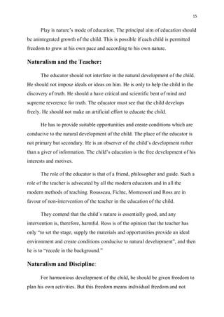 15
Play is nature’s mode of education. The principal aim of education should
be anintegrated growth of the child. This is possible if each child is permitted
freedom to grow at his own pace and according to his own nature.
Naturalism and the Teacher:
The educator should not interfere in the natural development of the child.
He should not impose ideals or ideas on him. He is only to help the child in the
discovery of truth. He should a have critical and scientific bent of mind and
supreme reverence for truth. The educator must see that the child develops
freely. He should not make an artificial effort to educate the child.
He has to provide suitable opportunities and create conditions which are
conducive to the natural development of the child. The place of the educator is
not primary but secondary. He is an observer of the child’s development rather
than a giver of information. The child’s education is the free development of his
interests and motives.
The role of the educator is that of a friend, philosopher and guide. Such a
role of the teacher is advocated by all the modern educators and in all the
modern methods of teaching. Rousseau, Fichte, Montessori and Ross are in
favour of non-intervention of the teacher in the education of the child.
They contend that the child’s nature is essentially good, and any
intervention is, therefore, harmful. Ross is of the opinion that the teacher has
only “to set the stage, supply the materials and opportunities provide an ideal
environment and create conditions conducive to natural development”, and then
he is to “recede in the background.”
Naturalism and Discipline:
For harmonious development of the child, he should be given freedom to
plan his own activities. But this freedom means individual freedom and not
 