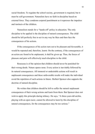 16
social freedom. To regulate the school society, government is required, but it
must be self-government. Naturalists have no faith in discipline based on
external force. They condemn corporal punishment as it represses the impulses
and instincts of the children.
Naturalism stands for a “hands-off’ policy in education. The only
discipline to be applied is the discipline of natural consequences. The child
should be left perfectly free to act in any way he likes and then face the
consequences of his actions.
If the consequences of his action turn out to be pleasant and favourable, it
would be repeated and, therefore, learnt. On the contrary, if the consequences of
an action are found to be unpleasant, it shall be given up. Thus, the forces of
pleasure and pain will effectively teach discipline to the child.
Rousseau is of the opinion that children should never be punished for
their wrong deeds. Nature spares none. Every action is inevitably followed by
its natural consequences. All immoral or undesirable actions will result in
unpleasant consequences and these unfavorable results will make the individual
avoid the repetition of such actions in future. Herbert Spencer also supports the
doctrine of natural discipline.
He wishes that children should be left to suffer the natural unpleasant
consequences of their wrong actions and learn from them. But Spencer does not
wish to apply this principle during infancy. He says, “A three-year-old urchin,
playing with an open razor, cannot be allowed to learn by this discipline of
natural consequences, for the consequences may be too serious.”
 