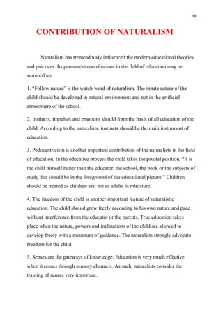 18
CONTRIBUTION OF NATURALISM
Naturalism has tremendously influenced the modern educational theories
and practices. Its permanent contributions in the field of education may be
summed up:
1. “Follow nature” is the watch-word of naturalism. The innate nature of the
child should be developed in natural environment and not in the artificial
atmosphere of the school.
2. Instincts, impulses and emotions should form the basis of all education of the
child. According to the naturalists, instincts should be the main instrument of
education.
3. Pedocentricism is another important contribution of the naturalists in the field
of education. In the educative process the child takes the pivotal position. “It is
the child himself rather than the educator, the school, the book or the subjects of
study that should be in the foreground of the educational picture.” Children
should be treated as children and not as adults in miniature.
4. The freedom of the child is another important feature of naturalistic
education. The child should grow freely according to his own nature and pace
without interference from the educator or the parents. True education takes
place when the nature, powers and inclinations of the child are allowed to
develop freely with a minimum of guidance. The naturalists strongly advocate
freedom for the child.
5. Senses are the gateways of knowledge. Education is very much effective
when it comes through sensory channels. As such, naturalists consider the
training of senses very important.
 