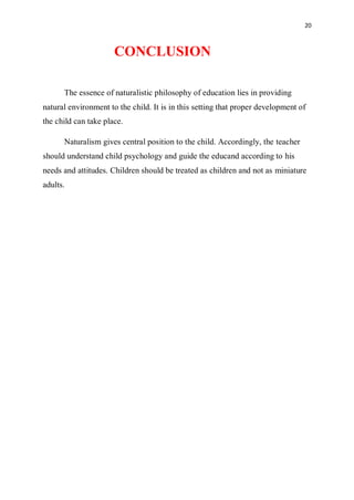 20
CONCLUSION
The essence of naturalistic philosophy of education lies in providing
natural environment to the child. It is in this setting that proper development of
the child can take place.
Naturalism gives central position to the child. Accordingly, the teacher
should understand child psychology and guide the educand according to his
needs and attitudes. Children should be treated as children and not as miniature
adults.
 