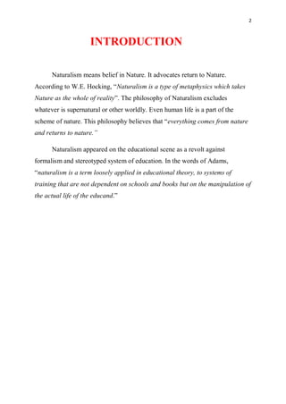 2
INTRODUCTION
Naturalism means belief in Nature. It advocates return to Nature.
According to W.E. Hocking, “Naturalism is a type of metaphysics which takes
Nature as the whole of reality”. The philosophy of Naturalism excludes
whatever is supernatural or other worldly. Even human life is a part of the
scheme of nature. This philosophy believes that “everything comes from nature
and returns to nature.”
Naturalism appeared on the educational scene as a revolt against
formalism and stereotyped system of education. In the words of Adams,
“naturalism is a term loosely applied in educational theory, to systems of
training that are not dependent on schools and books but on the manipulation of
the actual life of the educand.”
 
