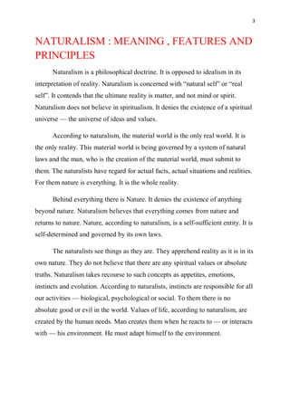 3
NATURALISM : MEANING , FEATURES AND
PRINCIPLES
Naturalism is a philosophical doctrine. It is opposed to idealism in its
interpretation of reality. Naturalism is concerned with “natural self” or “real
self”. It contends that the ultimate reality is matter, and not mind or spirit.
Naturalism does not believe in spiritualism. It denies the existence of a spiritual
universe — the universe of ideas and values.
According to naturalism, the material world is the only real world. It is
the only reality. This material world is being governed by a system of natural
laws and the man, who is the creation of the material world, must submit to
them. The naturalists have regard for actual facts, actual situations and realities.
For them nature is everything. It is the whole reality.
Behind everything there is Nature. It denies the existence of anything
beyond nature. Naturalism believes that everything comes from nature and
returns to nature. Nature, according to naturalism, is a self-sufficient entity. It is
self-determined and governed by its own laws.
The naturalists see things as they are. They apprehend reality as it is in its
own nature. They do not believe that there are any spiritual values or absolute
truths. Naturalism takes recourse to such concepts as appetites, emotions,
instincts and evolution. According to naturalists, instincts are responsible for all
our activities — biological, psychological or social. To them there is no
absolute good or evil in the world. Values of life, according to naturalism, are
created by the human needs. Man creates them when he reacts to — or interacts
with — his environment. He must adapt himself to the environment.
 
