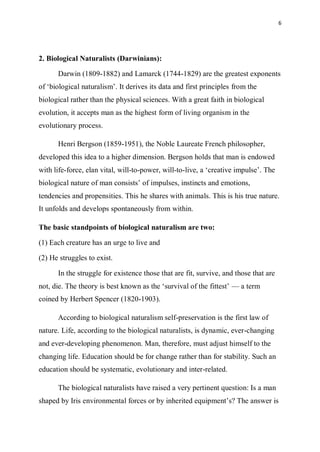 6
2. Biological Naturalists (Darwinians):
Darwin (1809-1882) and Lamarck (1744-1829) are the greatest exponents
of ‘biological naturalism’. It derives its data and first principles from the
biological rather than the physical sciences. With a great faith in biological
evolution, it accepts man as the highest form of living organism in the
evolutionary process.
Henri Bergson (1859-1951), the Noble Laureate French philosopher,
developed this idea to a higher dimension. Bergson holds that man is endowed
with life-force, elan vital, will-to-power, will-to-live, a ‘creative impulse’. The
biological nature of man consists’ of impulses, instincts and emotions,
tendencies and propensities. This he shares with animals. This is his true nature.
It unfolds and develops spontaneously from within.
The basic standpoints of biological naturalism are two:
(1) Each creature has an urge to live and
(2) He struggles to exist.
In the struggle for existence those that are fit, survive, and those that are
not, die. The theory is best known as the ‘survival of the fittest’ — a term
coined by Herbert Spencer (1820-1903).
According to biological naturalism self-preservation is the first law of
nature. Life, according to the biological naturalists, is dynamic, ever-changing
and ever-developing phenomenon. Man, therefore, must adjust himself to the
changing life. Education should be for change rather than for stability. Such an
education should be systematic, evolutionary and inter-related.
The biological naturalists have raised a very pertinent question: Is a man
shaped by Iris environmental forces or by inherited equipment’s? The answer is
 