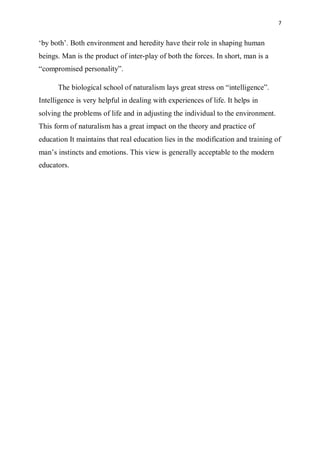 7
‘by both’. Both environment and heredity have their role in shaping human
beings. Man is the product of inter-play of both the forces. In short, man is a
“compromised personality”.
The biological school of naturalism lays great stress on “intelligence”.
Intelligence is very helpful in dealing with experiences of life. It helps in
solving the problems of life and in adjusting the individual to the environment.
This form of naturalism has a great impact on the theory and practice of
education It maintains that real education lies in the modification and training of
man’s instincts and emotions. This view is generally acceptable to the modern
educators.
 