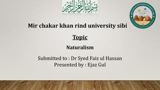 Mir chakar khan rind university sibi
Topic
Submitted to : Dr Syed Faiz ul Hassan
Presented by : Ejaz Gul
Naturalism
 