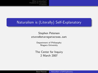 What is naturalism?
        Problems for naturalism
                     A solution




Naturalism is (Literally) Self-Explanatory

               Stephen Petersen
          steve@stevepetersen.net
                 Department of Philosophy
                    Niagara University


               The Center for Inquiry
                  2 March 2007




                Steve Petersen    Naturalism is Self-Explanatory
