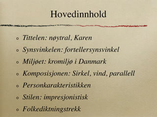 Hovedinnhold

Tittelen: nøytral, Karen
Synsvinkelen: fortellersynsvinkel
Miljøet: kromiljø i Danmark
Komposisjonen: Sirkel, vind, parallell
Personkarakteristikken
Stilen: impresjonistisk
Folkediktningstrekk
 