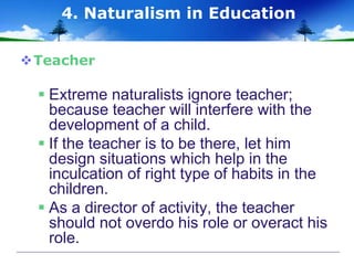 Teacher
 Extreme naturalists ignore teacher;
because teacher will interfere with the
development of a child.
 If the teacher is to be there, let him
design situations which help in the
inculcation of right type of habits in the
children.
 As a director of activity, the teacher
should not overdo his role or overact his
role.
4. Naturalism in Education
 