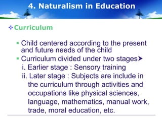 Curriculum
 Child centered according to the present
and future needs of the child
 Curriculum divided under two stages
i. Earlier stage : Sensory training
ii. Later stage : Subjects are include in
the curriculum through activities and
occupations like physical sciences,
language, mathematics, manual work,
trade, moral education, etc.
4. Naturalism in Education
 
