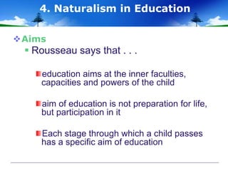 Aims
 Rousseau says that . . .
education aims at the inner faculties,
capacities and powers of the child
aim of education is not preparation for life,
but participation in it
Each stage through which a child passes
has a specific aim of education
4. Naturalism in Education
 