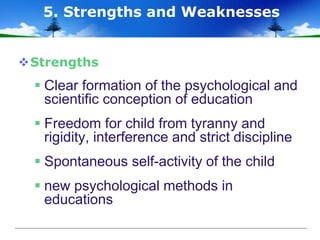 Strengths
 Clear formation of the psychological and
scientific conception of education
 Freedom for child from tyranny and
rigidity, interference and strict discipline
 Spontaneous self-activity of the child
 new psychological methods in
educations
5. Strengths and Weaknesses
 