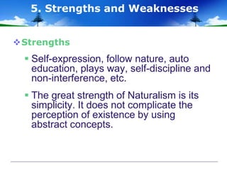 Strengths
 Self-expression, follow nature, auto
education, plays way, self-discipline and
non-interference, etc.
 The great strength of Naturalism is its
simplicity. It does not complicate the
perception of existence by using
abstract concepts.
5. Strengths and Weaknesses
 