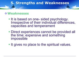Weaknesses
 It is based on one- sided psychology.
Irrespective of their individual differences,
capacities and temperament
 Direct experiences cannot be provided all
the time; expensive and something
impossible
 It gives no place to the spiritual values.
5. Strengths and Weaknesses
 