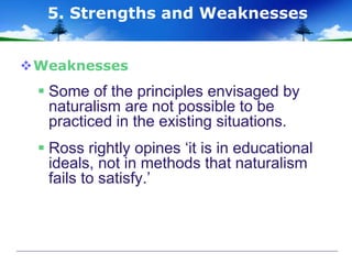 Weaknesses
 Some of the principles envisaged by
naturalism are not possible to be
practiced in the existing situations.
 Ross rightly opines ‘it is in educational
ideals, not in methods that naturalism
fails to satisfy.’
5. Strengths and Weaknesses
 
