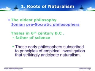 www.themegallery.com Company Logo
1. Roots of Naturalism
The oldest philosophy
Ionian pre-Socratic philosophers
Thales in 6th century B.C .
- father of science
 These early philosophers subscribed
to principles of empirical investigation
that strikingly anticipate naturalism.
 