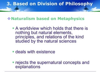Naturalism based on Metaphysics
 A worldview which holds that there is
nothing but natural elements,
principles, and relations of the kind
studied by the natural sciences
 deals with existence
 rejects the supernatural concepts and
explanations
3. Based on Division of Philosophy
 