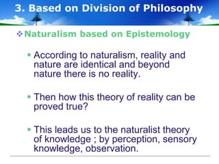 Naturalism based on Epistemology
 According to naturalism, reality and
nature are identical and beyond
nature there is no reality.
 Then how this theory of reality can be
proved true?
 This leads us to the naturalist theory
of knowledge ; by perception, sensory
knowledge, observation.
3. Based on Division of Philosophy
 